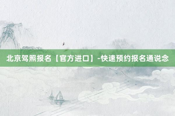 北京驾照报名【官方进口】-快速预约报名通说念