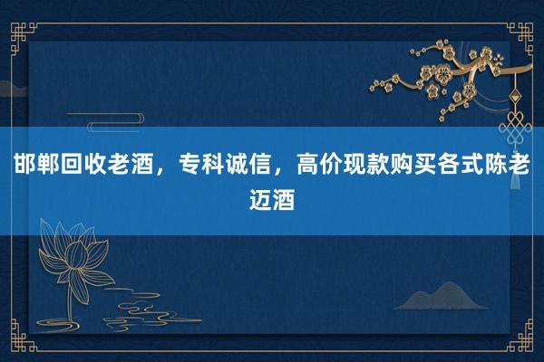 邯郸回收老酒，专科诚信，高价现款购买各式陈老迈酒