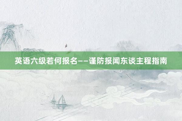 英语六级若何报名——谨防报闻东谈主程指南