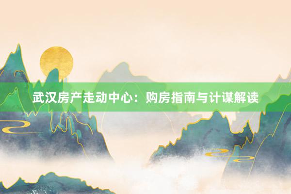 武汉房产走动中心：购房指南与计谋解读
