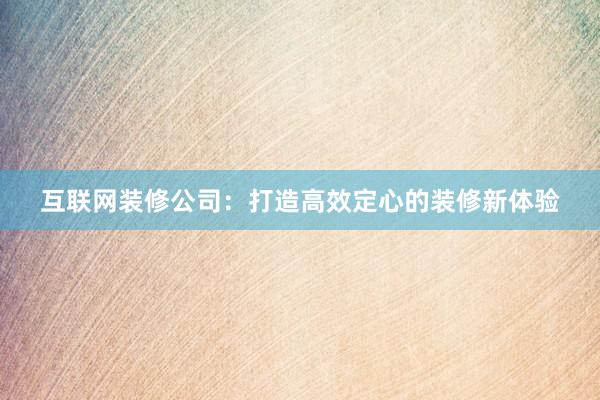 互联网装修公司：打造高效定心的装修新体验