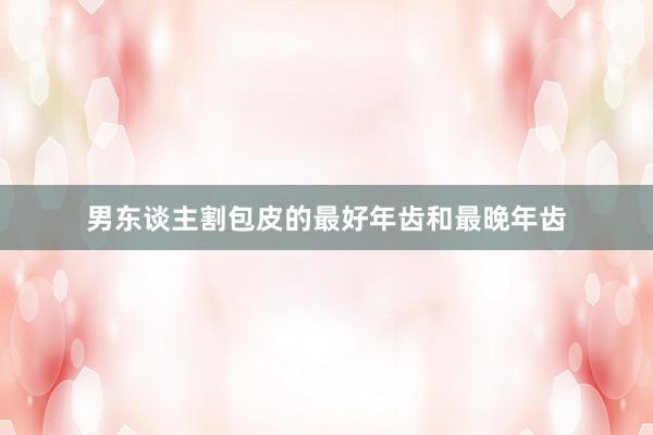 男东谈主割包皮的最好年齿和最晚年齿