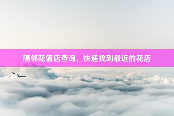 隔邻花篮店查询，快速找到最近的花店
